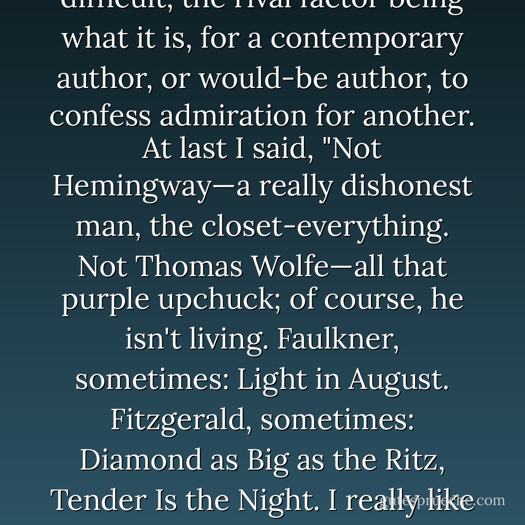she wanted to know what American writers I liked. "Hawthorne, Henry James, Emily Dickinson…" "No, living." Ah, well, hmm, let's see: how difficult, the rival factor being what it is, for a contemporary author, or would-be author, to confess admiration for another. At last I said, "Not Hemingway—a really dishonest man, the closet-everything. Not Thomas Wolfe—all that purple upchuck; of course, he isn't living. Faulkner, sometimes: Light in August. Fitzgerald, sometimes: Diamond as Big as the Ritz, Tender Is the Night. I really like Willa Cather. Have you read My Mortal Enemy?" With no particular expression, she said, "Actually, I wrote it. - Truman Capote