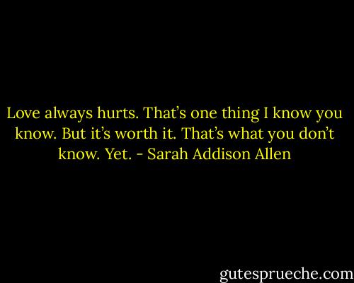 Love always hurts. That’s one thing I know you know. But it’s worth it. That’s what you don’t know. Yet. - Sarah Addison Allen