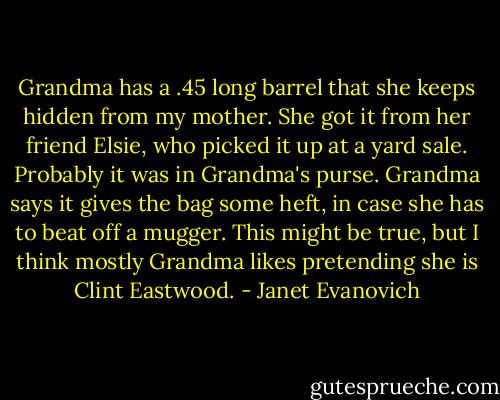 Grandma has a .45 long barrel that she keeps hidden from my mother. She got it from her friend Elsie, who picked it up at a yard sale. Probably it was in Grandma's purse. Grandma says it gives the bag some heft, in case she has to beat off a mugger. This might be true, but I think mostly Grandma likes pretending she is Clint Eastwood. - Janet Evanovich