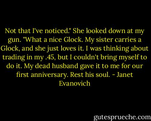 Not that I've noticed." She looked down at my gun. "What a nice Glock. My sister carries a Glock, and she just loves it. I was thinking about trading in my .45, but I couldn't bring myself to do it. My dead husband gave it to me for our first anniversary. Rest his soul. - Janet Evanovich