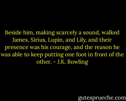 Beside him, making scarcely a sound, walked James, Sirius, Lupin, and Lily, and their presence was his courage, and the reason he was able to keep putting one foot in front of the other. - J.K. Rowling