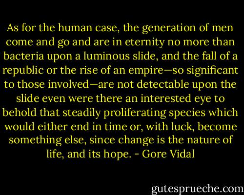 As for the human case, the generation of men come and go and are in eternity no more than bacteria upon a luminous slide, and the fall of a republic or the rise of an empire—so significant to those involved—are not detectable upon the slide even were there an interested eye to behold that steadily proliferating species which would either end in time or, with luck, become something else, since change is the nature of life, and its hope. - Gore Vidal