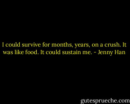 I could survive for months, years, on a crush. It was like food. It could sustain me. - Jenny Han
