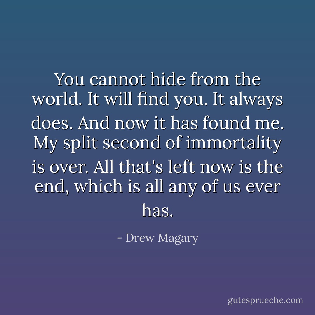 You cannot hide from the world. It will find you. It always does. And now it has found me. My split second of immortality is over. All that's left now is the end, which is all any of us ever has. - Drew Magary