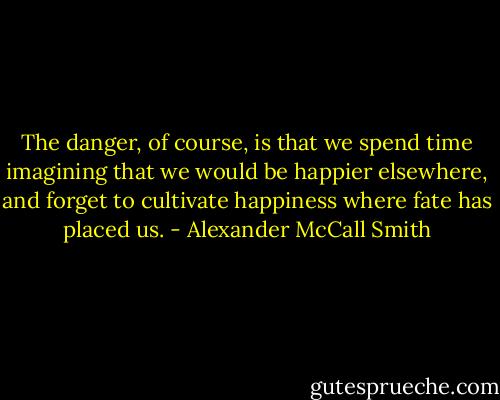 The danger, of course, is that we spend time imagining that we would be happier elsewhere, and forget to cultivate happiness where fate has placed us. - Alexander McCall Smith