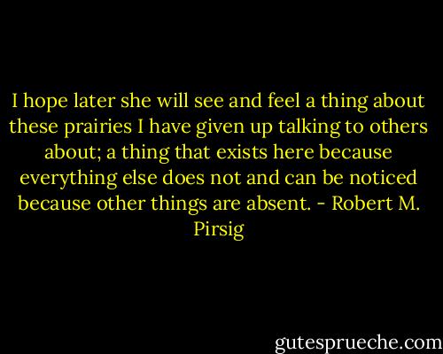 I hope later she will see and feel a thing about these prairies I have given up talking to others about; a thing that exists here because everything else does not and can be noticed because other things are absent. - Robert M. Pirsig