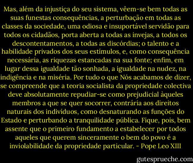 Mas, além da injustiça do seu sistema, vêem-se bem todas as suas funestas consequências, a perturbação em todas as classes da sociedade, uma odiosa e insuportável servidão para todos os cidadãos, porta aberta a todas as invejas, a todos os descontentamentos, a todas as discórdias; o talento e a habilidade privados dos seus estímulos, e, como consequência necessária, as riquezas estancadas na sua fonte; enfim, em lugar dessa igualdade tão sonhada, a igualdade na nudez, na indigência e na miséria. Por tudo o que Nós acabamos de dizer, se compreende que a teoria socialista da propriedade colectiva deve absolutamente repudiar-se como prejudicial àqueles membros a que se quer socorrer, contrária aos direitos naturais dos indivíduos, como desnaturando as funções do Estado e perturbando a tranquilidade pública. Fique, pois, bem assente que o primeiro fundamento a estabelecer por todos aqueles que querem sinceramente o bem do povo é a inviolabilidade da propriedade particular. - Pope Leo XIII