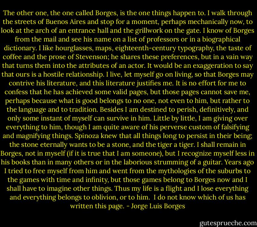The other one, the one called Borges, is the one things happen to. I walk through the streets of Buenos Aires and stop for a moment, perhaps mechanically now, to look at the arch of an entrance hall and the grillwork on the gate. I know of Borges from the mail and see his name on a list of professors or in a biographical dictionary. I like hourglasses, maps, eighteenth-century typography, the taste of coffee and the prose of Stevenson; he shares these preferences, but in a vain way that turns them into the attributes of an actor. It would be an exaggeration to say that ours is a hostile relationship. I live, let myself go on living, so that Borges may contrive his literature, and this literature justifies me. It is no effort for me to confess that he has achieved some valid pages, but those pages cannot save me, perhaps because what is good belongs to no one, not even to him, but rather to the language and to tradition. Besides I am destined to perish, definitively, and only some instant of myself can survive in him. Little by little, I am giving over everything to him, though I am quite aware of his perverse custom of falsifying and magnifying things. Spinoza knew that all things long to persist in their being; the stone eternally wants to be a stone, and the tiger a tiger. I shall remain in Borges, not in myself (if it is true that I am someone), but I recognize myself less in his books than in many others or in the laborious strumming of a guitar. Years ago I tried to free myself from him and went from the mythologies of the suburbs to the games with time and infinity, but those games belong to Borges now and I shall have to imagine other things. Thus my life is a flight and I lose everything and everything belongs to oblivion, or to him.<br /><br />I do not know which of us has written this page. - Jorge Luis Borges