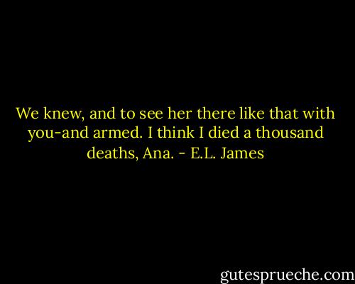 We knew, and to see her there like that with you-and armed. I think I died a thousand deaths, Ana. - E.L. James