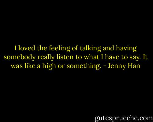 I loved the feeling of talking and having somebody really listen to what I have to say. It was like a high or something. - Jenny Han