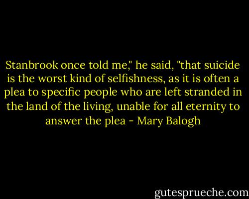 Stanbrook once told me," he said, "that suicide is the worst kind of selfishness, as it is often a plea to specific people who are left stranded in the land of the living, unable for all eternity to answer the plea - Mary Balogh