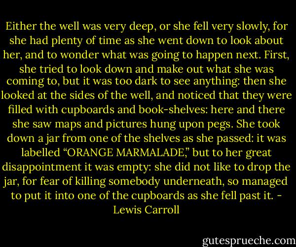 Either the well was very deep, or she fell very slowly, for she had plenty of time as she went down to look about her, and to wonder what was going to happen next. First, she tried to look down and make out what she was coming to, but it was too dark to see anything: then she looked at the sides of the well, and noticed that they were filled with cupboards and book-shelves: here and there she saw maps and pictures hung upon pegs. She took down a jar from one of the shelves as she passed: it was labelled “ORANGE MARMALADE,” but to her great disappointment it was empty: she did not like to drop the jar, for fear of killing somebody underneath, so managed to put it into one of the cupboards as she fell past it. - Lewis Carroll