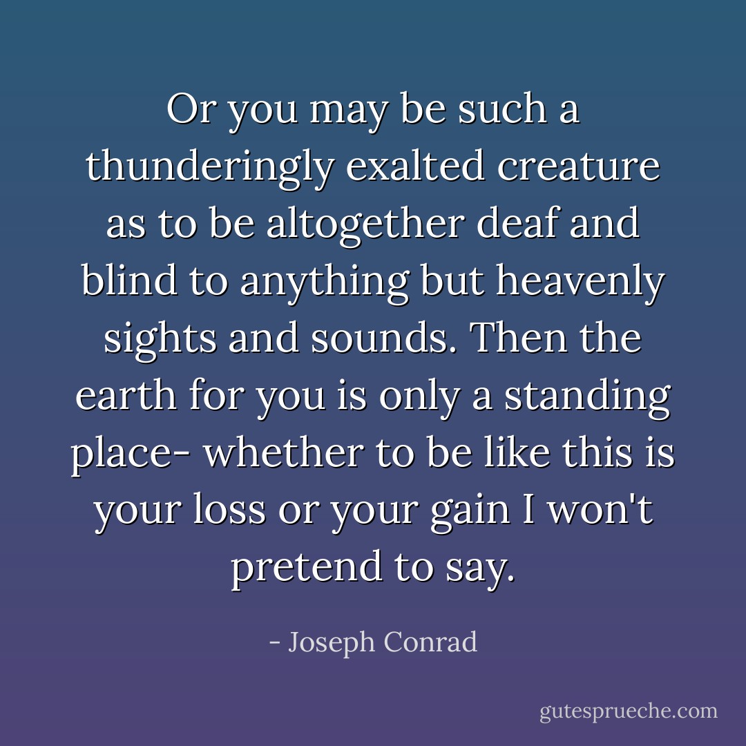 Or you may be such a thunderingly exalted creature as to be altogether deaf and blind to anything but heavenly sights and sounds. Then the earth for you is only a standing place- whether to be like this is your loss or your gain I won't pretend to say. - Joseph Conrad