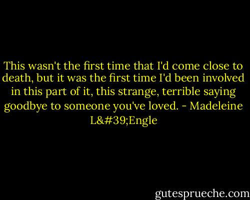 This wasn't the first time that I'd come close to death, but it was the first time I'd been involved in this part of it, this strange, terrible saying goodbye to someone you've loved. - Madeleine L'Engle