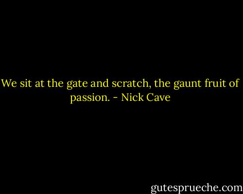 We sit at the gate and scratch, the gaunt fruit of passion. - Nick Cave
