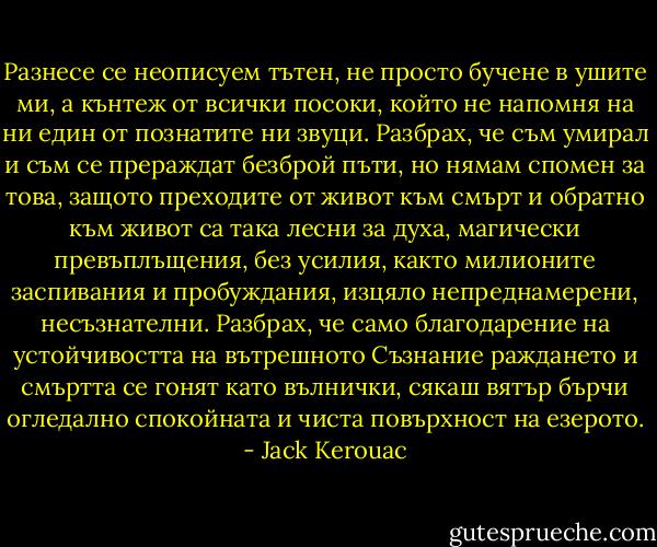 Разнесе се неописуем тътен, не просто бучене в ушите ми, а кънтеж от всички посоки, който не напомня на ни един от познатите ни звуци. Разбрах, че съм умирал и съм се прераждат безброй пъти, но нямам спомен за това, защото преходите от живот към смърт и обратно към живот са така лесни за духа, магически превъплъщения, без усилия, както милионите заспивания и пробуждания, изцяло непреднамерени, несъзнателни. Разбрах, че само благодарение на устойчивостта на вътрешното Съзнание раждането и смъртта се гонят като вълнички, сякаш вятър бърчи огледално спокойната и чиста повърхност на езерото. - Jack Kerouac