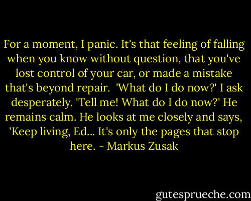 For a moment, I panic. It's that feeling of falling when you know without question, that you've lost control of your car, or made a mistake that's beyond repair. <br />'What do I do now?' I ask desperately. 'Tell me! What do I do now?'<br />He remains calm.<br />He looks at me closely and says, 'Keep living, Ed... It's only the pages that stop here. - Markus Zusak