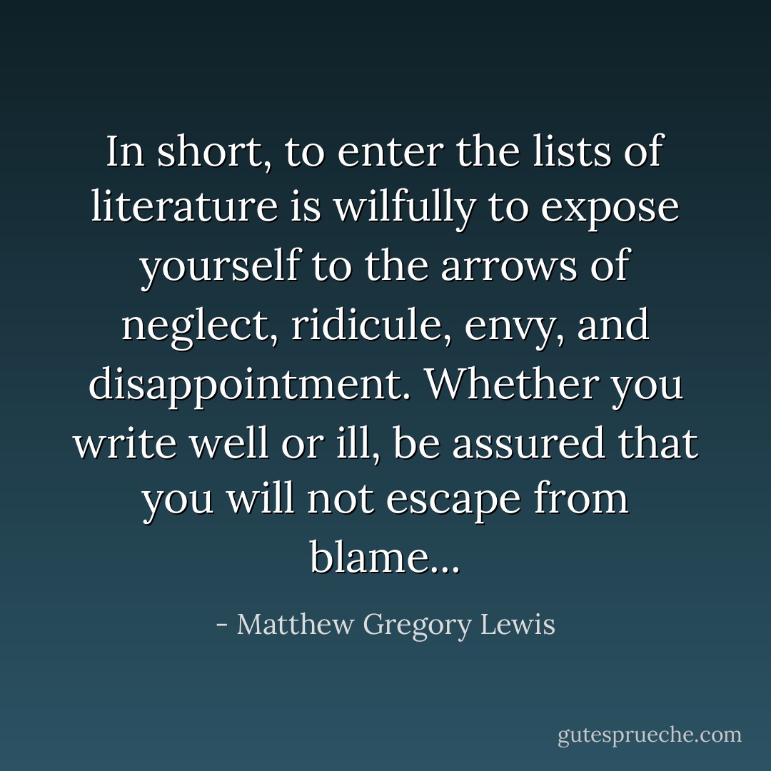 In short, to enter the lists of literature is wilfully to expose yourself to the arrows of neglect, ridicule, envy, and disappointment. Whether you write well or ill, be assured that you will not escape from blame... - Matthew Gregory Lewis
