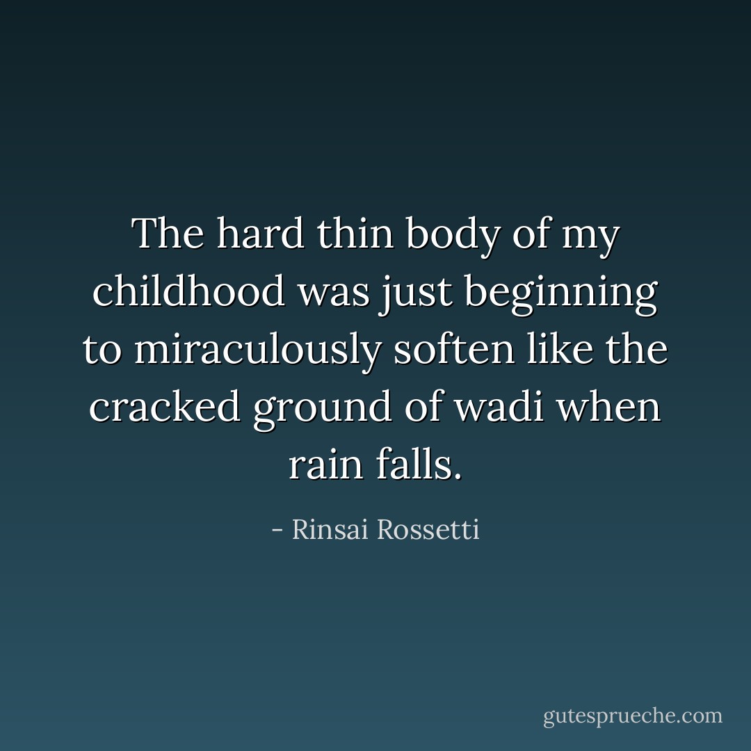 The hard thin body of my childhood was just beginning to miraculously soften like the cracked ground of wadi when rain falls. - Rinsai Rossetti