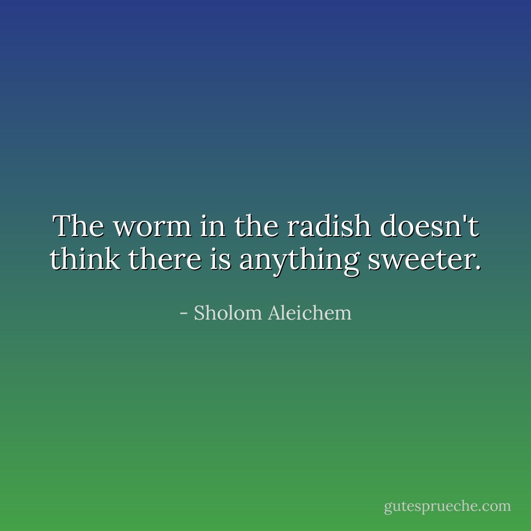 The worm in the radish doesn't think there is anything sweeter. - Sholom Aleichem