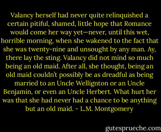 Valancy herself had never quite relinquished a certain pitiful, shamed, little hope that Romance would come her way yet—never, until this wet, horrible morning, when she wakened to the fact that she was twenty-nine and unsought by any man. Ay, there lay the sting. Valancy did not mind so much being an old maid. After all, she thought, being an old maid couldn’t possibly be as dreadful as being married to an Uncle Wellignton or an Uncle Benjamin, or even an Uncle Herbert. What hurt her was that she had never had a chance to be anything but an old maid. - L.M. Montgomery