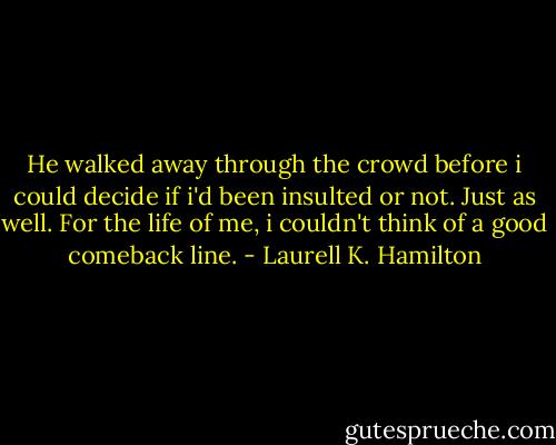 He walked away through the crowd before i could decide if i'd been insulted or not. Just as well. For the life of me, i couldn't think of a good comeback line. - Laurell K. Hamilton