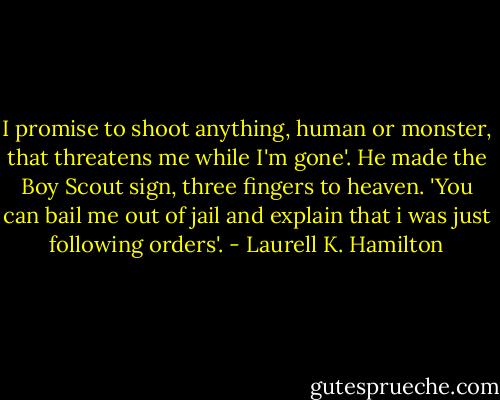 I promise to shoot anything, human or monster, that threatens me while I'm gone'. He made the Boy Scout sign, three fingers to heaven. 'You can bail me out of jail and explain that i was just following orders'. - Laurell K. Hamilton