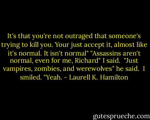 It's that you're not outraged that someone's trying to kill you. Your just accept it, almost like it's normal. It isn't normal"<br />"Assassins aren't normal, even for me, Richard" I said. <br />"Just vampires, zombies, and werewolves" he said. <br />I smiled. "Yeah. - Laurell K. Hamilton