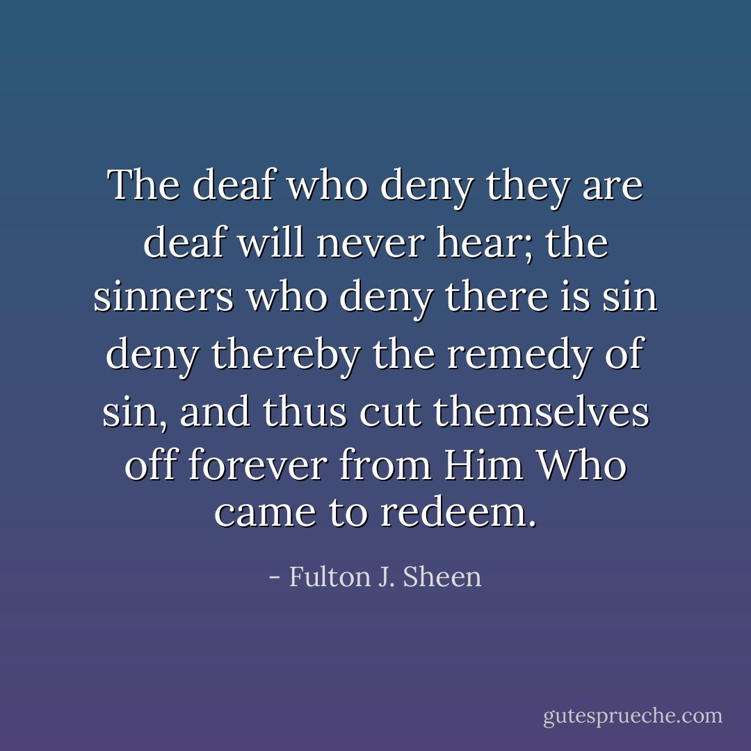 The deaf who deny they are deaf will never hear; the sinners who deny there is sin deny thereby the remedy of sin, and thus cut themselves off forever from Him Who came to redeem. - Fulton J. Sheen