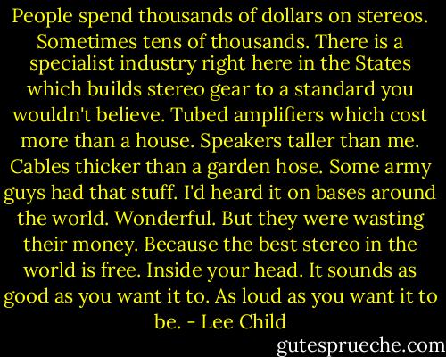People spend thousands of dollars on stereos. Sometimes tens of thousands. There is a specialist industry right here in the States which builds stereo gear to a standard you wouldn't believe. Tubed amplifiers which cost more than a house. Speakers taller than me. Cables thicker than a garden hose. Some army guys had that stuff. I'd heard it on bases around the world. Wonderful. But they were wasting their money. Because the best stereo in the world is free. Inside your head. It sounds as good as you want it to. As loud as you want it to be. - Lee Child