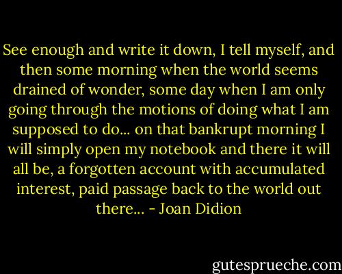 See enough and write it down, I tell myself, and then some morning when the world seems drained of wonder, some day when I am only going through the motions of doing what I am supposed to do... on that bankrupt morning I will simply open my notebook and there it will all be, a forgotten account with accumulated interest, paid passage back to the world out there... - Joan Didion