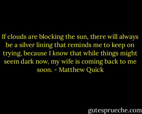 If clouds are blocking the sun, there will always be a silver lining that reminds me to keep on trying, because I know that while things might seem dark now, my wife is coming back to me soon. - Matthew Quick