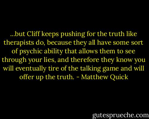 ...but Cliff keeps pushing for the truth like therapists do, because they all have some sort of psychic ability that allows them to see through your lies, and therefore they know you will eventually tire of the talking game and will offer up the truth. - Matthew Quick