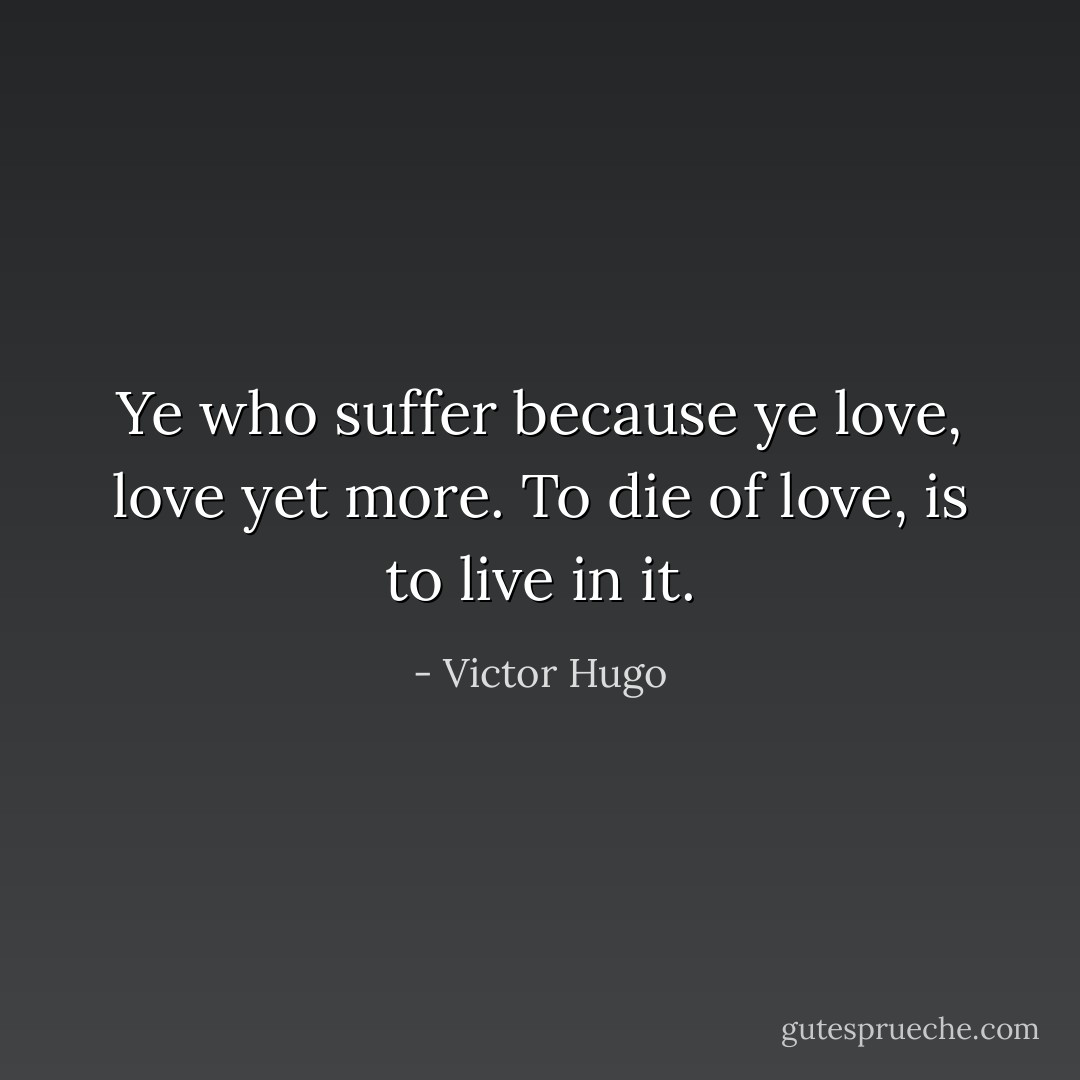 Ye who suffer because ye love, love yet more. To die of love, is to live in it. - Victor Hugo