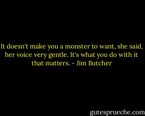 It doesn't make you a monster to want, she said, her voice very gentle. It's what you do with it that matters. - Jim Butcher