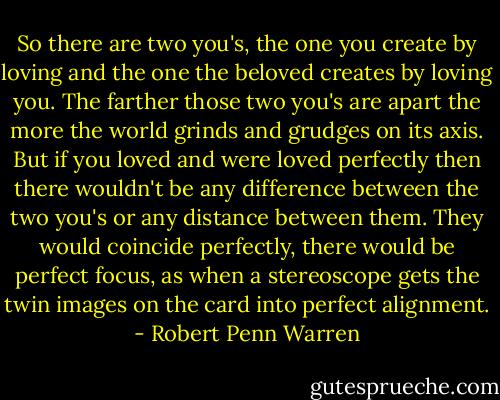 So there are two you's, the one you create by loving and the one the beloved creates by loving you. The farther those two you's are apart the more the world grinds and grudges on its axis. But if you loved and were loved perfectly then there wouldn't be any difference between the two you's or any distance between them. They would coincide perfectly, there would be perfect focus, as when a stereoscope gets the twin images on the card into perfect alignment. - Robert Penn Warren