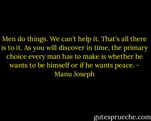 Men do things. We can't help it. That's all there is to it. As you will discover in time, the primary choice every man has to make is whether he wants to be himself or if he wants peace. - Manu Joseph