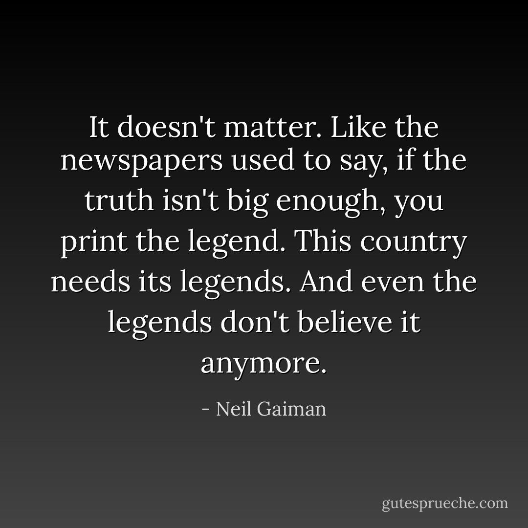 It doesn't matter. Like the newspapers used to say, if the truth isn't big enough, you print the legend. This country needs its legends. And even the legends don't believe it anymore. - Neil Gaiman