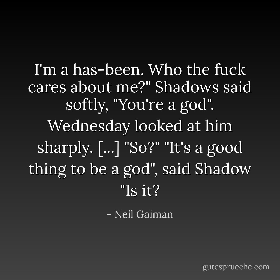 I'm a has-been. Who the fuck cares about me?"<br />Shadows said softly, "You're a god".<br />Wednesday looked at him sharply. [...] "So?"<br />"It's a good thing to be a god", said Shadow<br />"Is it? - Neil Gaiman