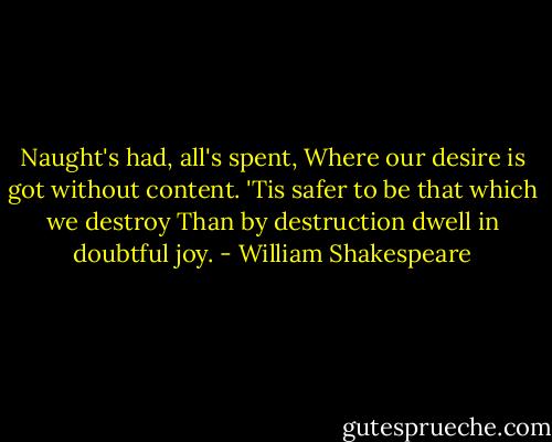 Naught's had, all's spent,<br />Where our desire is got without content.<br />'Tis safer to be that which we destroy<br />Than by destruction dwell in doubtful joy. - William Shakespeare
