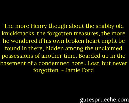 The more Henry though about the shabby old knickknacks, the forgotten treasures, the more he wondered if his own broken heart might be found in there, hidden among the unclaimed possessions of another time. Boarded up in the basement of a condemned hotel. Lost, but never forgotten. - Jamie Ford