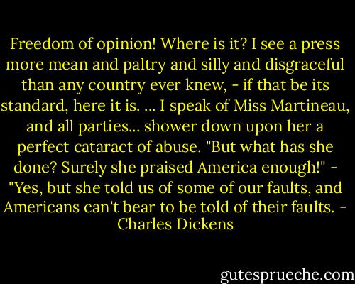 Freedom of opinion! Where is it? I see a press more mean and paltry and silly and disgraceful than any country ever knew, - if that be its standard, here it is. ... I speak of Miss Martineau, and all parties... shower down upon her a perfect cataract of abuse. "But what has she done? Surely she praised America enough!" - "Yes, but she told us of some of our faults, and Americans can't bear to be told of their faults. - Charles Dickens