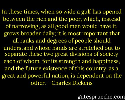 In these times, when so wide a gulf has opened between the rich and the poor, which, instead of narrowing, as all good men would have it, grows broader daily; it is most important that all ranks and degrees of people should understand whose hands are stretched out to separate these two great divisions of society each of whom, for its strength and happiness, and the future existence of this country, as a great and powerful nation, is dependent on the other. - Charles Dickens