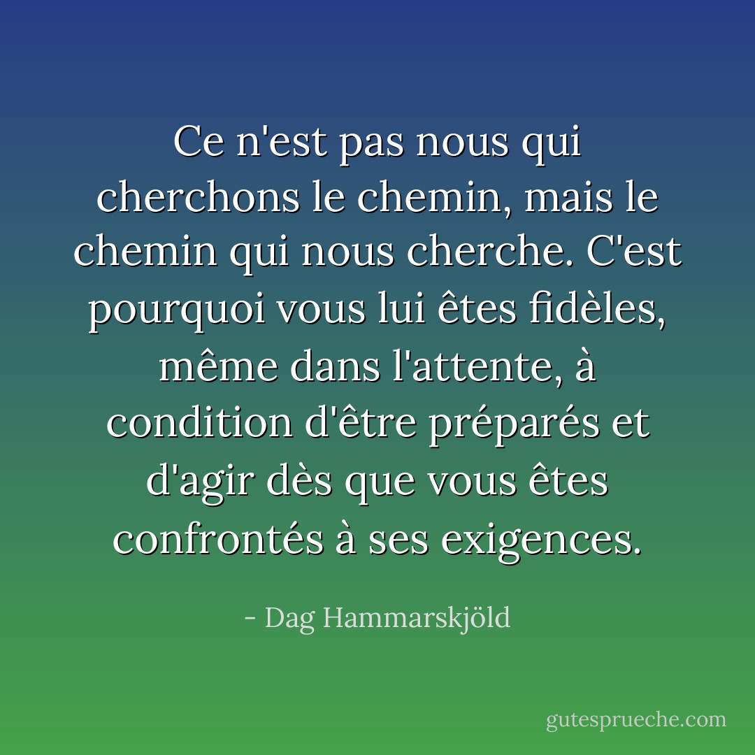 Ce n'est pas nous qui cherchons le chemin, mais le chemin qui nous cherche. C'est pourquoi vous lui êtes fidèles, même dans l'attente, à condition d'être préparés et d'agir dès que vous êtes confrontés à ses exigences. - Dag Hammarskjöld