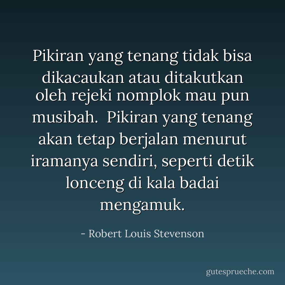 Pikiran yang tenang tidak bisa dikacaukan atau ditakutkan oleh rejeki nomplok mau pun musibah. <br />Pikiran yang tenang akan tetap berjalan menurut iramanya sendiri, seperti detik lonceng di kala badai mengamuk. - Robert Louis Stevenson