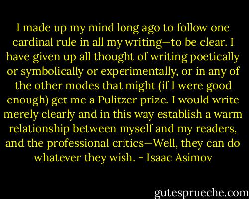 I made up my mind long ago to follow one cardinal rule in all my writing—to be clear. I have given up all thought of writing poetically or symbolically or experimentally, or in any of the other modes that might (if I were good enough) get me a Pulitzer prize. I would write merely clearly and in this way establish a warm relationship between myself and my readers, and the professional critics—Well, they can do whatever they wish. - Isaac Asimov