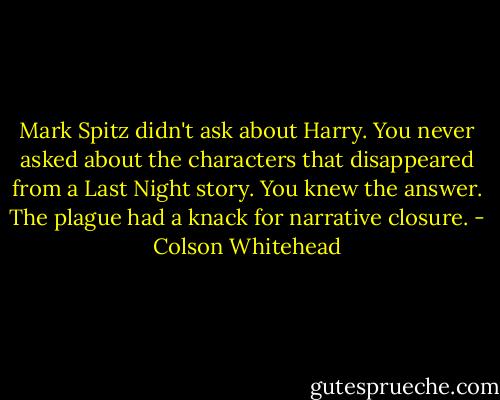 Mark Spitz didn't ask about Harry. You never asked about the characters that disappeared from a Last Night story. You knew the answer. The plague had a knack for narrative closure. - Colson Whitehead