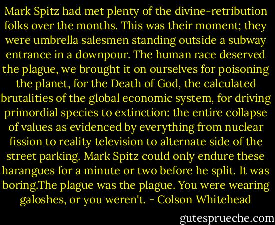 Mark Spitz had met plenty of the divine-retribution folks over the months. This was their moment; they were umbrella salesmen standing outside a subway entrance in a downpour. The human race deserved the plague, we brought it on ourselves for poisoning the planet, for the Death of God, the calculated brutalities of the global economic system, for driving primordial species to extinction: the entire collapse of values as evidenced by everything from nuclear fission to reality television to alternate side of the street parking. Mark Spitz could only endure these harangues for a minute or two before he split. It was boring.The plague was the plague. You were wearing galoshes, or you weren't. - Colson Whitehead