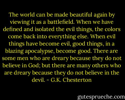 The world can be made beautiful again by viewing it as a battlefield. When we have defined and isolated the evil things, the colors come back into everything else. When evil things have become evil, good things, in a blazing apocalypse, become good. There are some men who are dreary because they do not believe in God; but there are many others who are dreary because they do not believe in the devil. - G.K. Chesterton