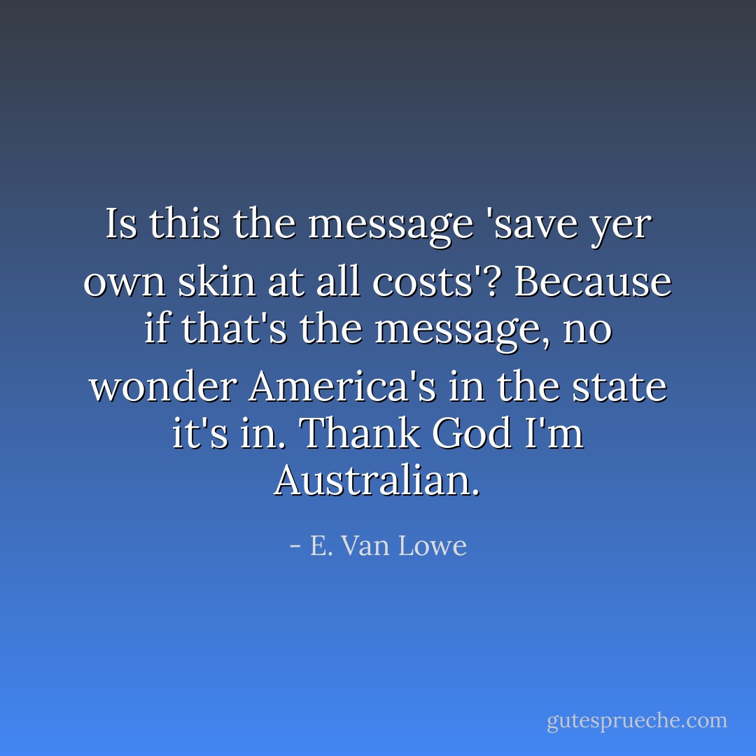 Is this the message 'save yer own skin at all costs'? Because if that's the message, no wonder America's in the state it's in. Thank God I'm Australian. - E. Van Lowe